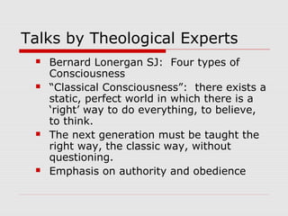 Talks by Theological Experts
 Bernard Lonergan SJ: Four types of
Consciousness
 “Classical Consciousness”: there exists a
static, perfect world in which there is a
‘right’ way to do everything, to believe,
to think.
 The next generation must be taught the
right way, the classic way, without
questioning.
 Emphasis on authority and obedience
 