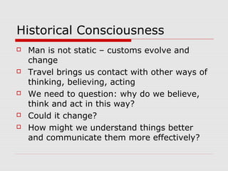 Historical Consciousness
 Man is not static – customs evolve and
change
 Travel brings us contact with other ways of
thinking, believing, acting
 We need to question: why do we believe,
think and act in this way?
 Could it change?
 How might we understand things better
and communicate them more effectively?
 