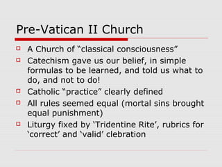 Pre-Vatican II Church
 A Church of “classical consciousness”
 Catechism gave us our belief, in simple
formulas to be learned, and told us what to
do, and not to do!
 Catholic “practice” clearly defined
 All rules seemed equal (mortal sins brought
equal punishment)
 Liturgy fixed by ‘Tridentine Rite’, rubrics for
‘correct’ and ‘valid’ clebration
 