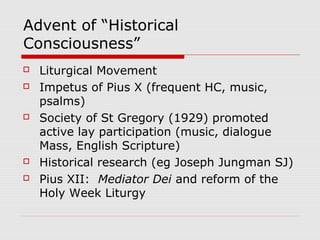 Advent of “Historical
Consciousness”
 Liturgical Movement
 Impetus of Pius X (frequent HC, music,
psalms)
 Society of St Gregory (1929) promoted
active lay participation (music, dialogue
Mass, English Scripture)
 Historical research (eg Joseph Jungman SJ)
 Pius XII: Mediator Dei and reform of the
Holy Week Liturgy
 