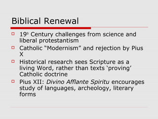 Biblical Renewal
 19th
Century challenges from science and
liberal protestantism
 Catholic “Modernism” and rejection by Pius
X
 Historical research sees Scripture as a
living Word, rather than texts ‘proving’
Catholic doctrine
 Pius XII: Divino Afflante Spiritu encourages
study of languages, archeology, literary
forms
 