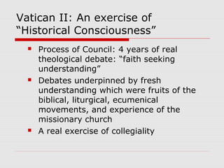 Vatican II: An exercise of
“Historical Consciousness”
 Process of Council: 4 years of real
theological debate: “faith seeking
understanding”
 Debates underpinned by fresh
understanding which were fruits of the
biblical, liturgical, ecumenical
movements, and experience of the
missionary church
 A real exercise of collegiality
 