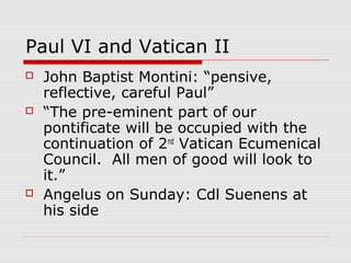 Paul VI and Vatican II
 John Baptist Montini: “pensive,
reflective, careful Paul”
 “The pre-eminent part of our
pontificate will be occupied with the
continuation of 2nd
Vatican Ecumenical
Council. All men of good will look to
it.”
 Angelus on Sunday: Cdl Suenens at
his side
 