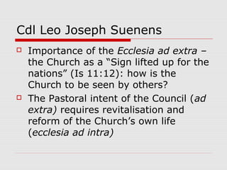 Cdl Leo Joseph Suenens
 Importance of the Ecclesia ad extra –
the Church as a “Sign lifted up for the
nations” (Is 11:12): how is the
Church to be seen by others?
 The Pastoral intent of the Council (ad
extra) requires revitalisation and
reform of the Church’s own life
(ecclesia ad intra)
 
