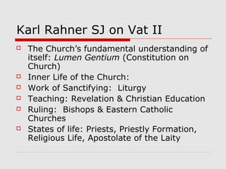 Karl Rahner SJ on Vat II
 The Church’s fundamental understanding of
itself: Lumen Gentium (Constitution on
Church)
 Inner Life of the Church:
 Work of Sanctifying: Liturgy
 Teaching: Revelation & Christian Education
 Ruling: Bishops & Eastern Catholic
Churches
 States of life: Priests, Priestly Formation,
Religious Life, Apostolate of the Laity
 