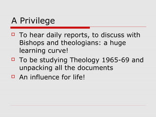 A Privilege
 To hear daily reports, to discuss with
Bishops and theologians: a huge
learning curve!
 To be studying Theology 1965-69 and
unpacking all the documents
 An influence for life!
 