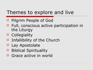 Themes to explore and live
 Pilgrim People of God
 Full, conscious active participation in
the Liturgy
 Collegiality
 Infallibility of the Church
 Lay Apostolate
 Biblical Spirituality
 Grace active in world
 