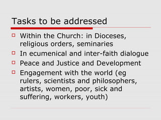 Tasks to be addressed
 Within the Church: in Dioceses,
religious orders, seminaries
 In ecumenical and inter-faith dialogue
 Peace and Justice and Development
 Engagement with the world (eg
rulers, scientists and philosophers,
artists, women, poor, sick and
suffering, workers, youth)
 