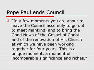 Pope Paul ends Council
 “In a few moments you are about to
leave the Council assembly to go out
to meet mankind, and to bring the
Good News of the Gospel of Christ
and of the renovation of His Church
at which we have been working
together for four years. This is a
unique moment, a moment of
incomparable significance and riches.”
 