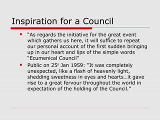Inspiration for a Council
 “As regards the initiative for the great event
which gathers us here, it will suffice to repeat
our personal account of the first sudden bringing
up in our heart and lips of the simple words
“Ecumenical Council”
 Public on 25th
Jan 1959: “It was completely
unexpected, like a flash of heavenly light,
shedding sweetness in eyes and hearts…it gave
rise to a great fervour throughout the world in
expectation of the holding of the Council.”
 