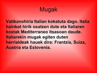 Mugak
Vatikanohiria Italian kokatuta dago. Italia
hainbat hirik osatzen dute eta Italiaren
kostak Mediterraneo itsasoan daude.
Italiarekin mugak egiten duten
herrialdeak hauek dira: Frantzia, Suiza,
Austria eta Eslovenia.
 