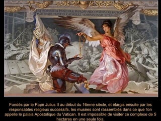 Fondés par le Pape Julius II au début du 16eme siècle, et élargis ensuite par les
  responsables religieux successifs, les musées sont rassemblés dans ce que l'on
appelle le palais Apostolique du Vatican. Il est impossible de visiter ce complexe de 5
                              hectares en une seule fois.
 