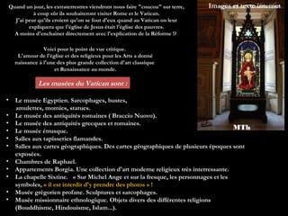 Quand un jour, les extraterrestres viendront nous faire "coucou" sur terre,   Images et texte internet
              à coup sûr ils souhaiteront visiter Rome et le Vatican.
      J'ai peur qu'ils croient qu'on se fout d'eux quand au Vatican on leur
            expliquera que l'église de Jesus était l'église des pauvres.
      A moins d'enchainer directement avec l'explication de la Réforme !?

                  Voici pour le point de vue critique.
       L'amour de l'église et des religieux pour les Arts a donné
      naissance à l'une des plus grande collection d'art classique
                       et Renaissance au monde.

                Les musées du Vatican sont :

•     Le musée Egyptien. Sarcophages, bustes,
      amulettes, momies, statues.
•     Le musée des antiquités romaines ( Braccio Nuovo).
•     Le musée des antiquités grecques et romaines.
•     Le musée étrusque.
                                                                                         MTh
•     Salles aux tapisseries flamandes.
•     Salles aux cartes géographiques. Des cartes géographiques de plusieurs époques sont
      exposées.
•     Chambres de Raphael.
•     Appartements Borgia. Une collection d'art moderne religieux très interressante.
•     La chapelle Sixtine.   « Sur Michel Ange et sur la fresque, les personnages et les
      symboles, « il est interdit d'y prendre des photos » !
•     Musée grégorien profane. Sculptures et sarcophages.
•     Musée missionnaire ethnologique. Objets divers des différentes religions
      (Bouddhisme, Hindouisme, Islam...).
 