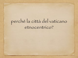 perché la città del vaticano
etnocentrico?
 
