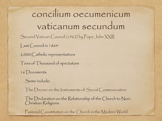 concilium oecumenicum
vaticanum secundum
Second Vatican Council (1962) by Pope John XXIII
Last Council in 1864
2,000 Catholic representatives
Tens of Thousand of spectators
16 Documents
Some include:
The Decree on the Instruments of Social Communication
The Declaration on the Relationship of the Church to Non-
Christian Religions
Pastoral Constitution on the Church in the Modern World
 