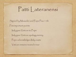 Patti Lateranensi
Signed by Mussolini and Pope Pius 11th
Few important points
Italy gave Vatican to Pope
Italy gave Vatican apology money
Pope acknowledges Italy exists
Vatican remains neutral in war
 