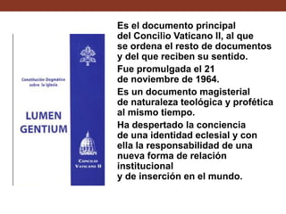 Es el documento principal
del Concilio Vaticano II, al que
se ordena el resto de documentos
y del que reciben su sentido.
Fue promulgada el 21
de noviembre de 1964.
Es un documento magisterial
de naturaleza teológica y profética
al mismo tiempo.
Ha despertado la conciencia
de una identidad eclesial y con
ella la responsabilidad de una
nueva forma de relación
institucional
y de inserción en el mundo.

 