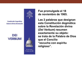 Fue promulgada el 18
de noviembre de 1965.
Las 2 palabras que designan
esta Constitución dogmática
sobre la Revelación divina
(Dei Verbum) resumen
exactamente su objeto:
se trata de la Palabra de Dios
que el Concilio
“escucha con espíritu
religioso”.

 
