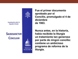 Fue el primer documento
aprobado por el
Concilio, promulgado el 4 de
diciembre
de 1963.
Nunca antes, en la historia,
había recibido la liturgia
un tratamiento tan generoso
por parte de ningún concilio:
contiene un ambicioso
programa de reforma de la
liturgia.

 