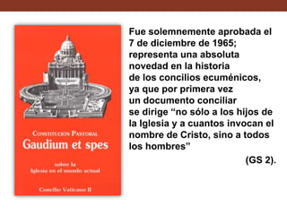 Fue solemnemente aprobada el
7 de diciembre de 1965;
representa una absoluta
novedad en la historia
de los concilios ecuménicos,
ya que por primera vez
un documento conciliar
se dirige “no sólo a los hijos de
la Iglesia y a cuantos invocan el
nombre de Cristo, sino a todos
los hombres”
(GS 2).

 