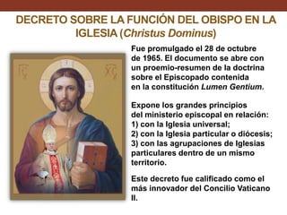 DECRETO SOBRE LA FUNCIÓN DEL OBISPO EN LA
IGLESIA (Christus Dominus)
Fue promulgado el 28 de octubre
de 1965. El documento se abre con
un proemio-resumen de la doctrina
sobre el Episcopado contenida
en la constitución Lumen Gentium.
Expone los grandes principios
del ministerio episcopal en relación:
1) con la Iglesia universal;
2) con la Iglesia particular o diócesis;
3) con las agrupaciones de Iglesias
particulares dentro de un mismo
territorio.

Este decreto fue calificado como el
más innovador del Concilio Vaticano
II.

 