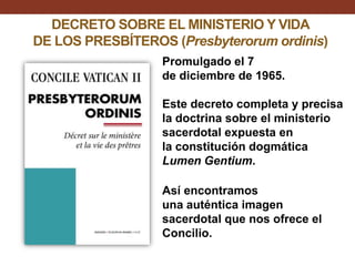 DECRETO SOBRE EL MINISTERIO Y VIDA
DE LOS PRESBÍTEROS (Presbyterorum ordinis)
Promulgado el 7
de diciembre de 1965.

Este decreto completa y precisa
la doctrina sobre el ministerio
sacerdotal expuesta en
la constitución dogmática
Lumen Gentium.
Así encontramos
una auténtica imagen
sacerdotal que nos ofrece el
Concilio.

 