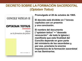 DECRETO SOBRE LA FORMACIÓN SACERDOTAL
(Optatam Totius)
Promulgado el 28 de octubre de 1965.
El decreto está dividido en 7 breves
capítulos con un proemio
y una conclusión.
El nombre del documento
(“optatam totius” = “deseada
renovación” -de toda la Iglesia-)
manifiesta que esta finalidad del
Concilio depende en gran parte
del ministerio de los sacerdotes y,
por eso, proclama la enorme
importancia de la formación sacerdotal
en los Seminarios.

 