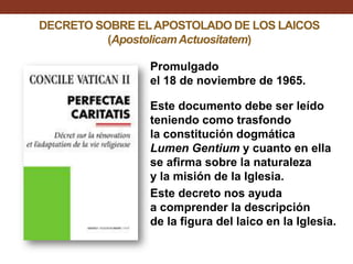 DECRETO SOBRE EL APOSTOLADO DE LOS LAICOS
(Apostolicam Actuositatem)
Promulgado
el 18 de noviembre de 1965.
Este documento debe ser leído
teniendo como trasfondo
la constitución dogmática
Lumen Gentium y cuanto en ella
se afirma sobre la naturaleza
y la misión de la Iglesia.
Este decreto nos ayuda
a comprender la descripción
de la figura del laico en la Iglesia.

 