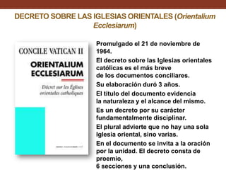 DECRETO SOBRE LAS IGLESIAS ORIENTALES (Orientalium
Ecclesiarum)
Promulgado el 21 de noviembre de
1964.
El decreto sobre las Iglesias orientales
católicas es el más breve
de los documentos conciliares.
Su elaboración duró 3 años.
El título del documento evidencia
la naturaleza y el alcance del mismo.
Es un decreto por su carácter
fundamentalmente disciplinar.
El plural advierte que no hay una sola
Iglesia oriental, sino varias.
En el documento se invita a la oración
por la unidad. El decreto consta de
proemio,
6 secciones y una conclusión.

 