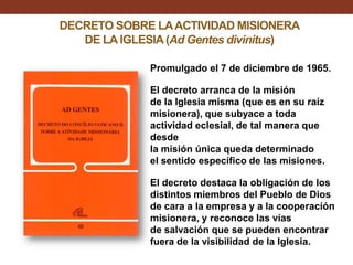 DECRETO SOBRE LA ACTIVIDAD MISIONERA
DE LA IGLESIA (Ad Gentes divinitus)
Promulgado el 7 de diciembre de 1965.
El decreto arranca de la misión
de la Iglesia misma (que es en su raíz
misionera), que subyace a toda
actividad eclesial, de tal manera que
desde
la misión única queda determinado
el sentido específico de las misiones.
El decreto destaca la obligación de los
distintos miembros del Pueblo de Dios
de cara a la empresa y a la cooperación
misionera, y reconoce las vías
de salvación que se pueden encontrar
fuera de la visibilidad de la Iglesia.

 