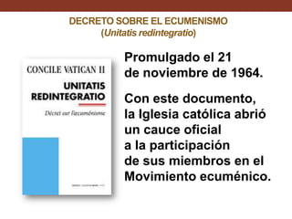 DECRETO SOBRE EL ECUMENISMO
(Unitatis redintegratio)

Promulgado el 21
de noviembre de 1964.
Con este documento,
la Iglesia católica abrió
un cauce oficial
a la participación
de sus miembros en el
Movimiento ecuménico.

 
