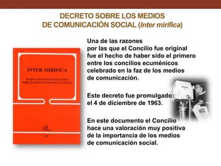 DECRETO SOBRE LOS MEDIOS
DE COMUNICACIÓN SOCIAL (Inter mirifica)
Una de las razones
por las que el Concilio fue original
fue el hecho de haber sido el primero
entre los concilios ecuménicos
celebrado en la faz de los medios
de comunicación.
Este decreto fue promulgado
el 4 de diciembre de 1963.
En este documento el Concilio
hace una valoración muy positiva
de la importancia de los medios
de comunicación social.

 