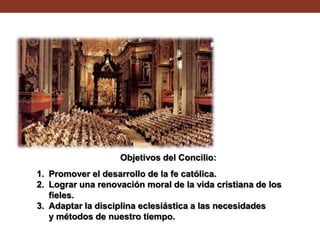 Objetivos del Concilio:
1. Promover el desarrollo de la fe católica.
2. Lograr una renovación moral de la vida cristiana de los
fieles.
3. Adaptar la disciplina eclesiástica a las necesidades
y métodos de nuestro tiempo.

 