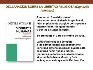 DECLARACION SOBRE LA LIBERTAD RELIGIOSA (Dignitatis
humanae)
Aunque no fue el documento
más importante ni el más largo, fue el
más ampliamente acogido por la prensa
internacional, los gobernantes
y por las distintas Iglesias.
Se promulgó el 7 de diciembre de 1965.
La libertad religiosa compete
a las comunidades, necesariamente
tiene una dimensión social, que no sólo
se afirma hacia sus miembros
(personas, autoridades, asociaciones),
sino también hacia afuera, y ésta
es la que se subraya en la Declaración.

 