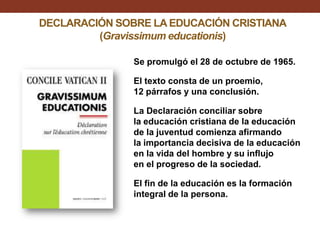 DECLARACIÓN SOBRE LA EDUCACIÓN CRISTIANA
(Gravissimum educationis)
Se promulgó el 28 de octubre de 1965.
El texto consta de un proemio,
12 párrafos y una conclusión.
La Declaración conciliar sobre
la educación cristiana de la educación
de la juventud comienza afirmando
la importancia decisiva de la educación
en la vida del hombre y su influjo
en el progreso de la sociedad.
El fin de la educación es la formación
integral de la persona.

 