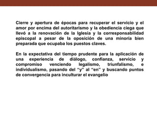 Cierre y apertura de épocas para recuperar el servicio y el
amor por encima del autoritarismo y la obediencia ciega que
llevó a la renovación de la Iglesia y la corresponsabilidad
episcopal a pesar de la oposición de una minoría bien
preparada que ocupaba los puestos claves.
En la expectativa del tiempo prudente para la aplicación de
una experiencia de diálogo, confianza, servicio y
compromiso
venciendo
legalismo,
triunfalismo,
e
individualismo, pasando del “y” al “en” y buscando puntos
de convergencia para inculturar el evangelio

 