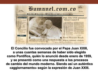 El Concilio fue convocado por el Papa Juan XXIII,
a unas cuantas semanas de haber sido elegido
como Pontífice, quién lo anunció desde enero de 1959,
y se presentó como una respuesta a los procesos
de cambio del mundo moderno. Siendo así un auténtico
«aggiornamento» según la expresión de Juan XXIII.

 