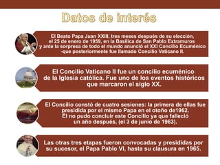 El Beato Papa Juan XXIII, tres meses después de su elección,
el 25 de enero de 1959, en la Basílica de San Pablo Extramuros
y ante la sorpresa de todo el mundo anunció el XXI Concilio Ecuménico
-que posteriormente fue llamado Concilio Vaticano II.

El Concilio Vaticano II fue un concilio ecuménico
de la Iglesia católica. Fue uno de los eventos históricos
que marcaron el siglo XX.
El Concilio constó de cuatro sesiones: la primera de ellas fue
presidida por el mismo Papa en el otoño de1962.
Él no pudo concluir este Concilio ya que falleció
un año después, (el 3 de junio de 1963).

Las otras tres etapas fueron convocadas y presididas por
su sucesor, el Papa Pablo VI, hasta su clausura en 1965.

 