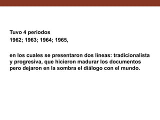 Tuvo 4 periodos
1962; 1963; 1964; 1965,
en los cuales se presentaron dos líneas: tradicionalista
y progresiva, que hicieron madurar los documentos
pero dejaron en la sombra el diálogo con el mundo.

 
