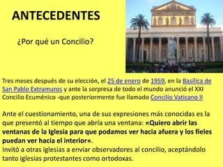 ANTECEDENTES¿Por qué un Concilio?Tres meses después de su elección, el 25 de enero de 1959, en la Basílica de San Pablo Extramuros y ante la sorpresa de todo el mundo anunció el XXI Concilio Ecuménico -que posteriormente fue llamado Concilio Vaticano IIAnte el cuestionamiento, una de sus expresiones más conocidas es la que presentó al tiempo que abría una ventana: «Quiero abrir las ventanas de la Iglesia para que podamos ver hacia afuera y los fieles puedan ver hacia el interior».Invitó a otras iglesias a enviar observadores al concilio, aceptándolo tanto iglesias protestantes como ortodoxas. 