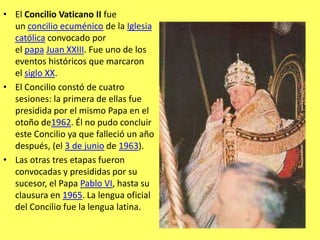 El Concilio Vaticano II fue un concilio ecuménico de la Iglesia católica convocado por el papa Juan XXIII. Fue uno de los eventos históricos que marcaron el siglo XX.