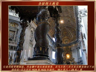 它是用暗青铜制造、用金藤叶强化视觉效果，在乌尔班八世贝里尼教皇指示下由洛伦佐•贝尔尼尼 1624 到 1633 年制作。 95.1 英尺（ 29 米）高   。 圣彼得大教堂   