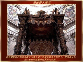 这些螺旋柱的形状来源于由康士坦丁所建原教堂中的柱子，曾传说认为它们来自耶路撒冷的所罗门圣殿 。 圣彼得大教堂   