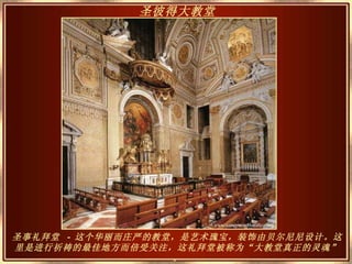 圣事礼拜堂  -  这个华丽而庄严的教堂，是艺术瑰宝，装饰由贝尔尼尼设计。这里是进行祈祷的最佳地方而倍受关注，这礼拜堂被称为“大教堂真正的灵魂” 。 圣彼得大教堂   