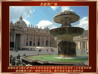 南喷泉是马德尔诺 1613 年的作品而北喷泉则是贝尔尼尼（文艺复兴时期建筑雕刻大师） 1675 年的作品。图中的是马德尔诺的作品 圣彼得广场   