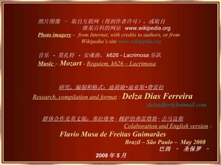 照片图像 – 取自互联网（得到作者许可），或取自 维基百科的网站  www.wikipedia.org Photo imagery  –  from Internet, with credits to authors, or from Wikipedia’s site  www.wikipedia.org 音乐  -  莫扎特  -  安魂曲， k626 - Lacrimosa 乐队   Music  –  Mozart  -  R equiem, k626 – Lacrimosa 研究，编制和格式：迪莉娅•迪亚斯•费雷拉   Research, compilation and format   :  Delza Dias Ferreira [email_address] 群体合作及英文版：弗拉维奥 · 穆萨的弗雷塔斯 · 吉马良斯 Colaboration and English version   :  Flavio Musa de Freitas Guimarães Brazil – São Paulo –  May 2008 巴西 – 圣保罗 –  2008 年 5 月   
