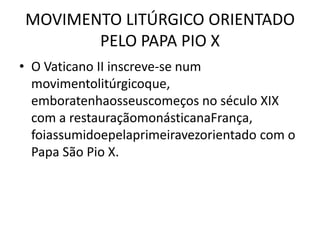 MOVIMENTO LITÚRGICO ORIENTADO
       PELO PAPA PIO X
• O Vaticano II inscreve-se num
  movimentolitúrgicoque,
  emboratenhaosseuscomeços no século XIX
  com a restauraçãomonásticanaFrança,
  foiassumidoepelaprimeiravezorientado com o
  Papa São Pio X.
 