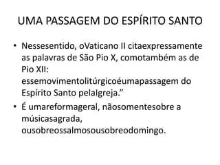 UMA PASSAGEM DO ESPÍRITO SANTO
• Nessesentido, oVaticano II citaexpressamente
  as palavras de São Pio X, comotambém as de
  Pio XII:
  essemovimentolitúrgicoéumapassagem do
  Espírito Santo pelaIgreja.”
• É umareformageral, nãosomentesobre a
  músicasagrada,
  ousobreossalmosousobreodomingo.
 