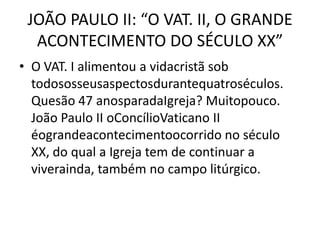 JOÃO PAULO II: “O VAT. II, O GRANDE
  ACONTECIMENTO DO SÉCULO XX”
• O VAT. I alimentou a vidacristã sob
  todososseusaspectosdurantequatroséculos.
  Quesão 47 anosparadaIgreja? Muitopouco.
  João Paulo II oConcílioVaticano II
  éograndeacontecimentoocorrido no século
  XX, do qual a Igreja tem de continuar a
  viverainda, também no campo litúrgico.
 