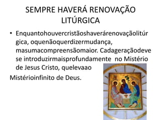 SEMPRE HAVERÁ RENOVAÇÃO
            LITÚRGICA
• Enquantohouvercristãoshaverárenovaçãolitúr
  gica, oquenãoquerdizermudança,
  masumacompreensãomaior. Cadageraçãodeve
  se introduzirmaisprofundamente no Mistério
  de Jesus Cristo, quelevaao
Mistérioinfinito de Deus.
 
